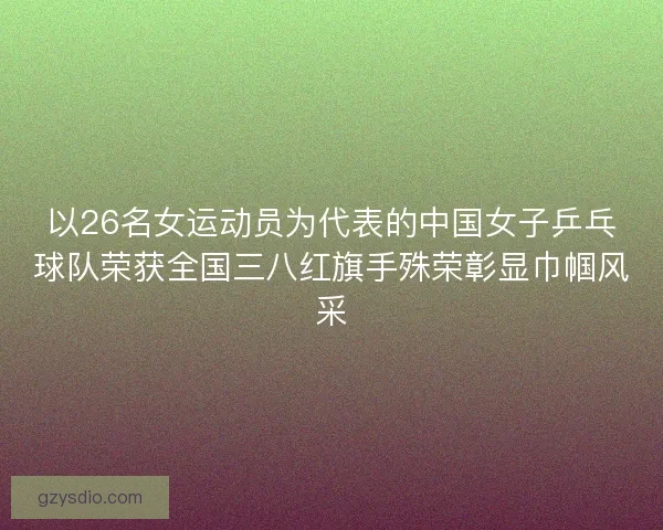 以26名女运动员为代表的中国女子乒乓球队荣获全国三八红旗手殊荣彰显巾帼风采